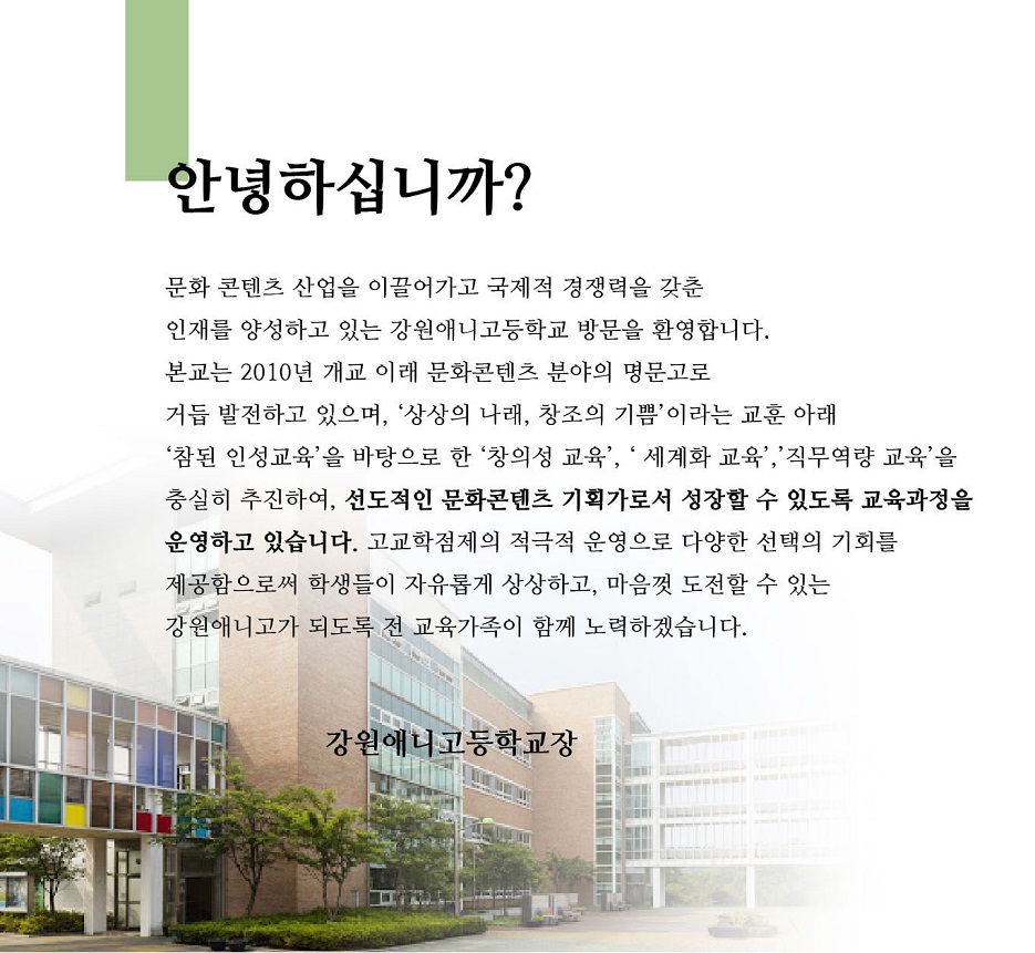 안녕하십니까?
문화콘텐츠 산업을 이끌어가고 국제적 경쟁력을 갖춘 인재를 양성하고 있는 강원애니고등학교 방문을 환영합니다. 본교는 2010년 개교 이래 문화콘텐츠 분야의 명문고로 거듭 발전하고 있으며, '상상의 나래, 창조의 기쁨'이라는 교훈 아래 '참된 인성교육'을 바탕으로 한 '창의성 교육', '세계화 교육','직무역량 교육'을 충실히 추진하여, 선도적인 문화콘텐츠 기획가로서 성장할 수 있도록 교육과정을 운영하고 있습니다. 고교학점제의 적극적 운영으로 다양한 선택의 기회를 제공함으로써 학생들이 자유롭게 상상하고, 마음껏 도전할 수 있는 강원애니고가 되도록 전 교육가족이 함께 노력하겠습니다.
강원애니고등학교장